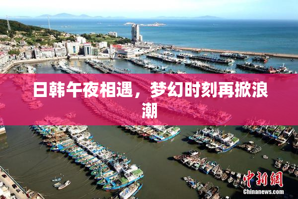 日韩午夜相遇，梦幻时刻再掀浪潮
