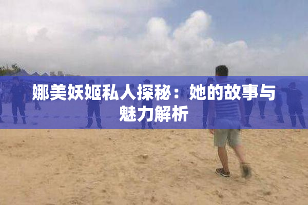 娜美妖姬私人探秘：她的故事与魅力解析