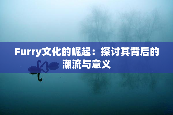 Furry文化的崛起：探讨其背后的潮流与意义