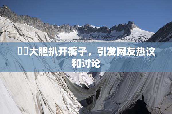 妺妺大胆扒开裤子，引发网友热议和讨论