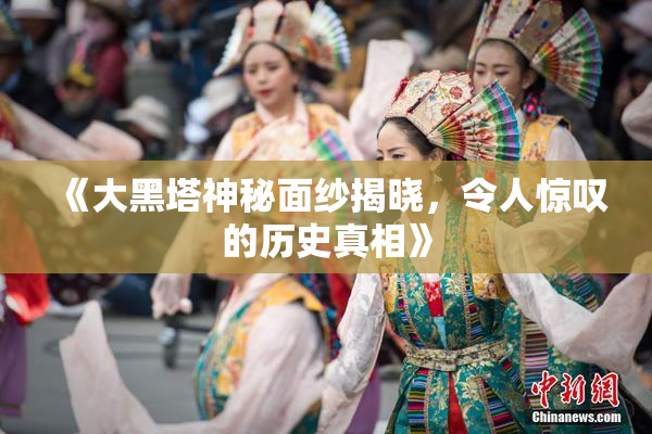 《大黑塔神秘面纱揭晓，令人惊叹的历史真相》