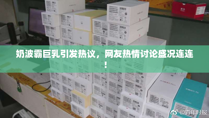 奶波霸巨乳引发热议，网友热情讨论盛况连连！