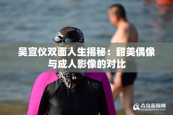 吴宣仪双面人生揭秘：甜美偶像与成人影像的对比