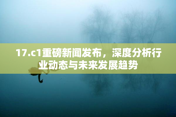 17.c1重磅新闻发布，深度分析行业动态与未来发展趋势