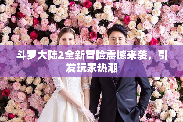 斗罗大陆2全新冒险震撼来袭，引发玩家热潮