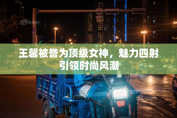 王馨被誉为顶级女神，魅力四射引领时尚风潮