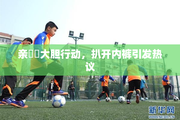 亲妺妺大胆行动，扒开内裤引发热议