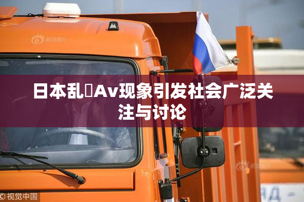 日本乱婬Av现象引发社会广泛关注与讨论