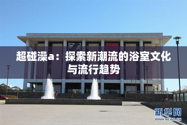 超碰澡a：探索新潮流的浴室文化与流行趋势