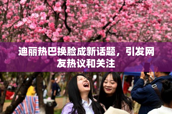 迪丽热巴换脸成新话题，引发网友热议和关注