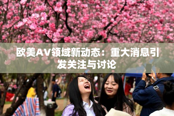 欧美AV领域新动态：重大消息引发关注与讨论