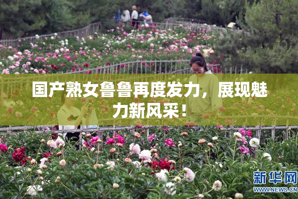 国产熟女鲁鲁再度发力，展现魅力新风采！