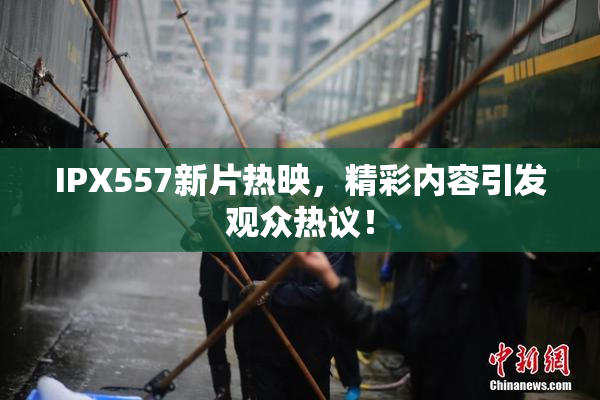 IPX557新片热映，精彩内容引发观众热议！
