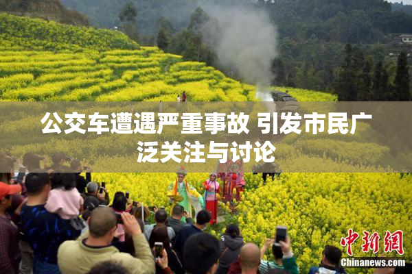 公交车遭遇严重事故 引发市民广泛关注与讨论