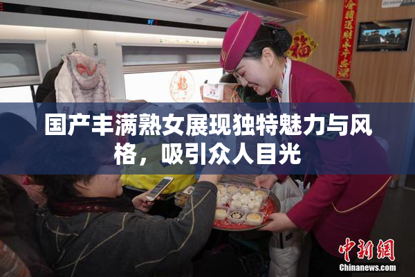 国产丰满熟女展现独特魅力与风格，吸引众人目光