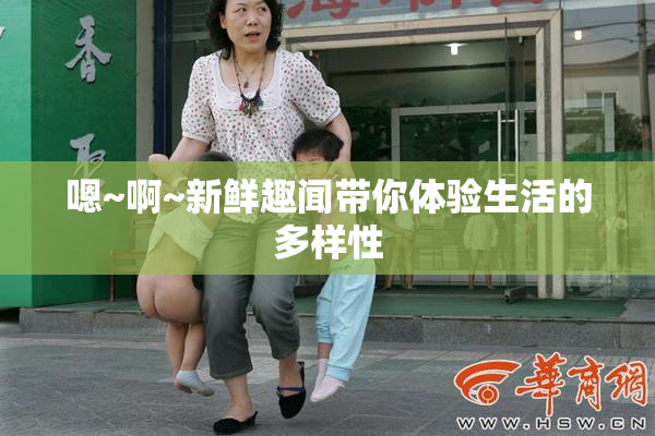 嗯~啊~新鲜趣闻带你体验生活的多样性