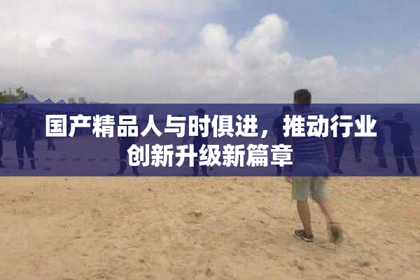 国产精品人与时俱进，推动行业创新升级新篇章