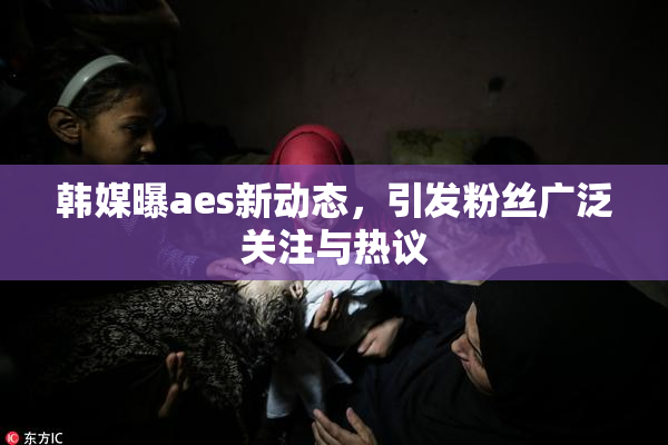 韩媒曝aes新动态，引发粉丝广泛关注与热议