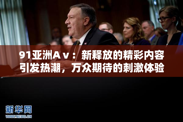 91亚洲Aⅴ：新释放的精彩内容引发热潮，万众期待的刺激体验再升级！