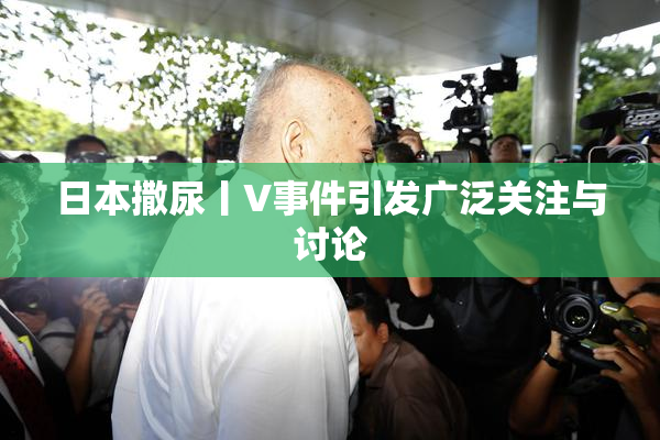 日本撒尿丨V事件引发广泛关注与讨论