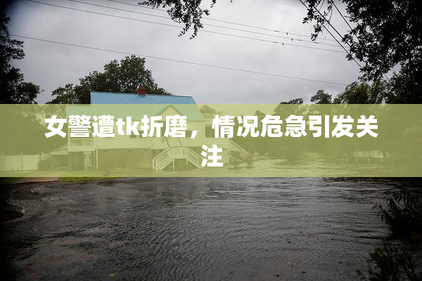 女警遭tk折磨，情况危急引发关注