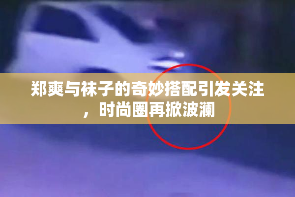 郑爽与袜子的奇妙搭配引发关注，时尚圈再掀波澜