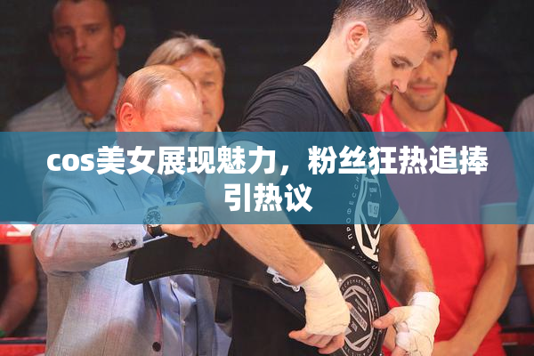 cos美女展现魅力，粉丝狂热追捧引热议