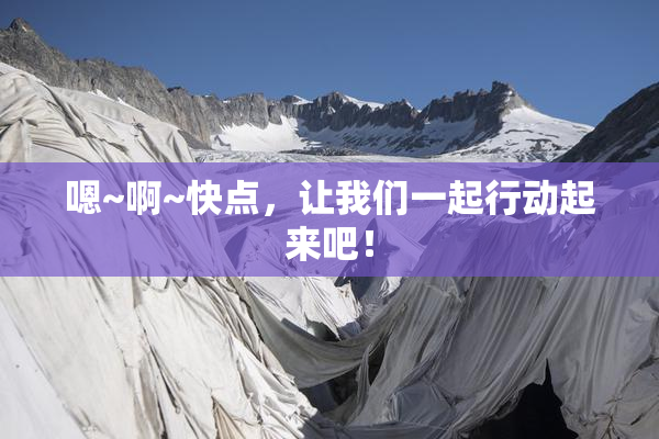 嗯~啊~快点，让我们一起行动起来吧！