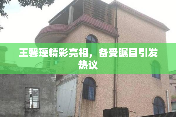 王馨瑶精彩亮相，备受瞩目引发热议