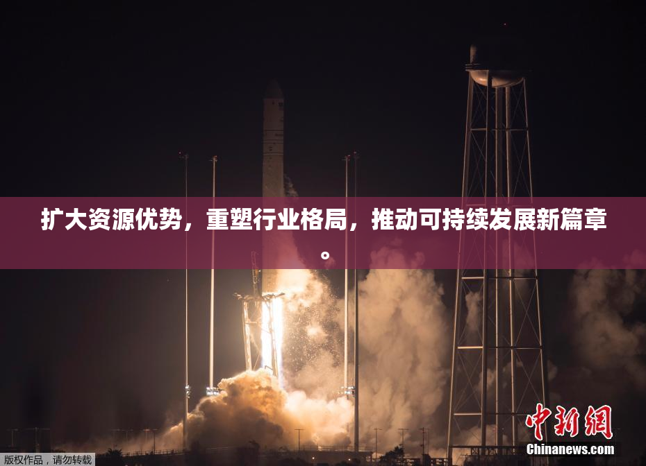 扩大资源优势，重塑行业格局，推动可持续发展新篇章。