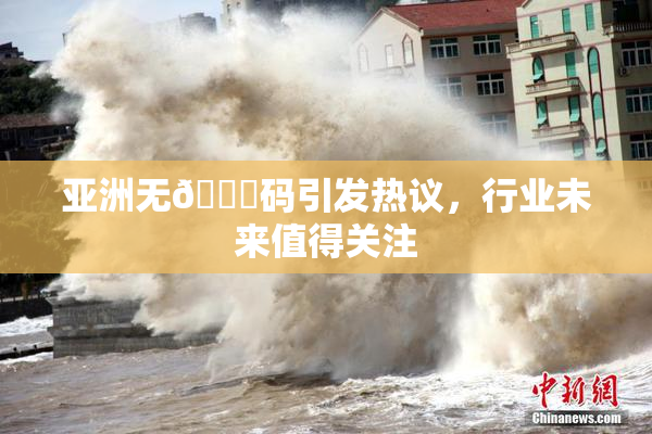 亚洲无🈚码引发热议，行业未来值得关注