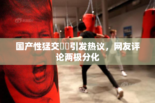 国产性猛交❌‌引发热议，网友评论两极分化