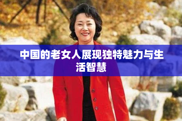 中国的老女人展现独特魅力与生活智慧