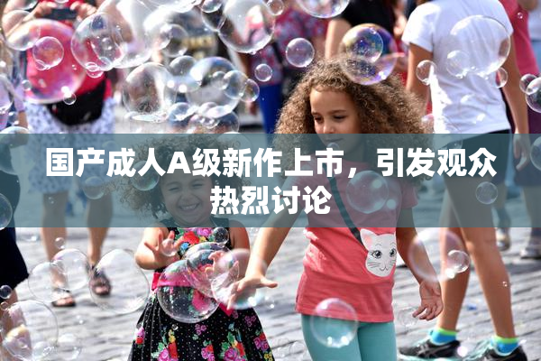 国产成人A级新作上市，引发观众热烈讨论