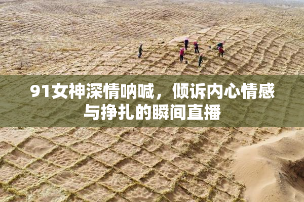 91女神深情呐喊，倾诉内心情感与挣扎的瞬间直播