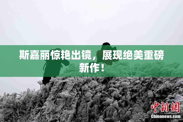 斯嘉丽惊艳出镜，展现绝美重磅新作！