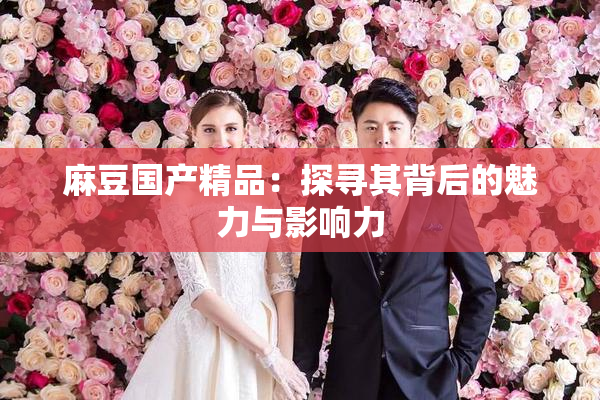 麻豆国产精品：探寻其背后的魅力与影响力