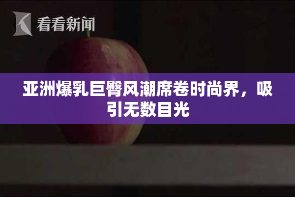 亚洲爆乳巨臀风潮席卷时尚界，吸引无数目光