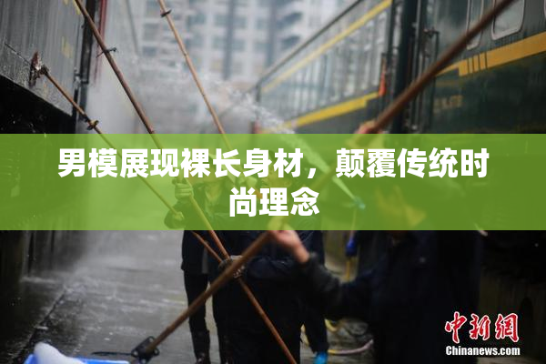 男模展现裸长身材，颠覆传统时尚理念