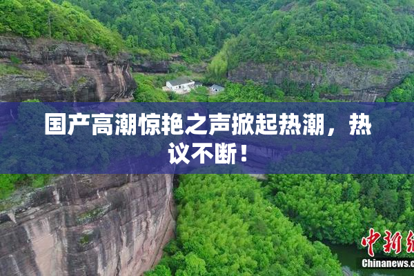 国产高潮惊艳之声掀起热潮，热议不断！
