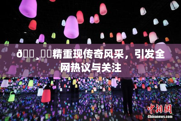 🌸‌✿精重现传奇风采，引发全网热议与关注
