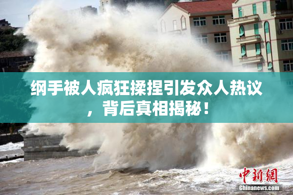 纲手被人疯狂揉捏引发众人热议，背后真相揭秘！