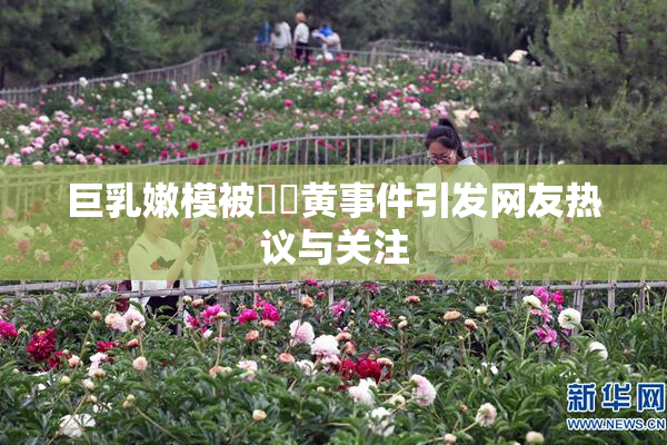 巨乳嫩模被❌‌黄事件引发网友热议与关注