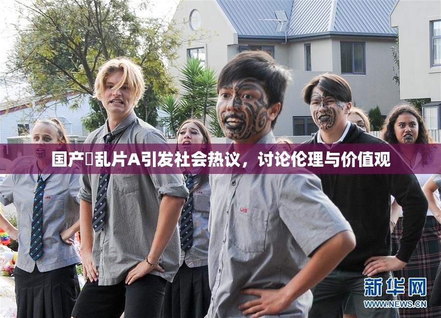 国产婬乱片A引发社会热议，讨论伦理与价值观