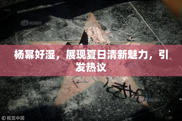 杨幂好湿，展现夏日清新魅力，引发热议