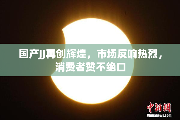 国产JJ再创辉煌，市场反响热烈，消费者赞不绝口