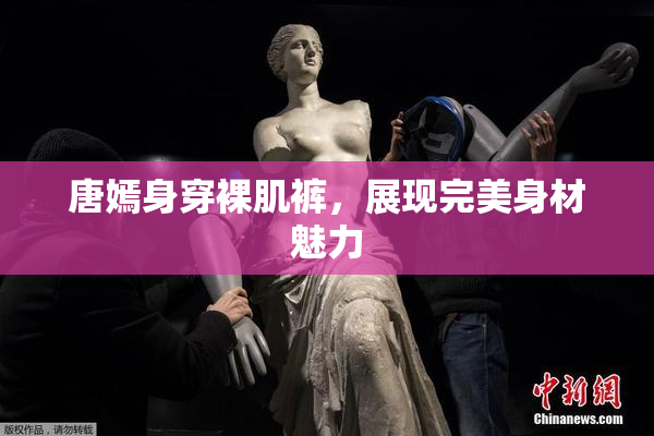 唐嫣身穿裸肌裤，展现完美身材魅力