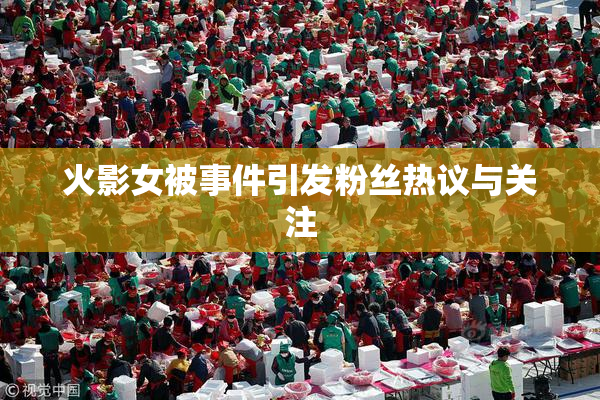 火影女被事件引发粉丝热议与关注