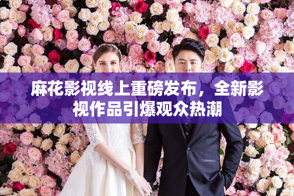 麻花影视线上重磅发布，全新影视作品引爆观众热潮