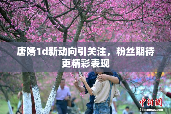 唐嫣1d新动向引关注，粉丝期待更精彩表现